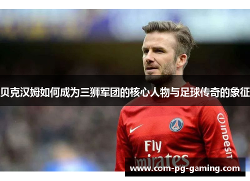 贝克汉姆如何成为三狮军团的核心人物与足球传奇的象征