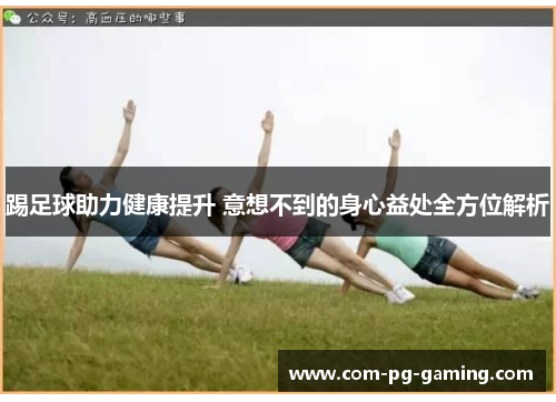 踢足球助力健康提升 意想不到的身心益处全方位解析 踢足球助力健康提升 意想不到的身心益处全方位解析