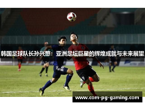 韩国足球队长孙兴慜:亚洲足坛巨星的辉煌成就与未来展望 韩国足球队长孙兴慜:亚洲足坛巨星的辉煌成就与未来展望