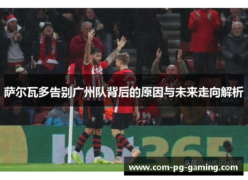 萨尔瓦多告别广州队背后的原因与未来走向解析 萨尔瓦多告别广州队背后的原因与未来走向解析