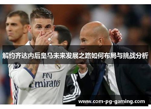 解约齐达内后皇马未来发展之路如何布局与挑战分析 解约齐达内后皇马未来发展之路如何布局与挑战分析